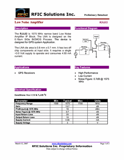 Rficsolutions Inc. RJL02 The RJL02 is 1575 MHz narrow band Low Noise
Amplifier IP Block. The LNA is designed on the
0.18um SiGe BiCMOS Process. The device is
designed for GPS system Application.
The LNA die area is 0.8 mm x 0.7 mm. It has two off
chip components at input side. It requires a single
+3.0 Volt supply to operate and consumes 4.93 mA
current.